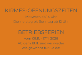 KIRMES-ÖFFNUNGSZEITEN Mittwoch ab 14 Uhr Donnerstag bis Sonntag ab 12 Uhr  BETRIEBSFERIEN vom 09.11. - 17.11. 2026 Ab dem 18.11. sind wir wieder wie gewohnt für Sie da!